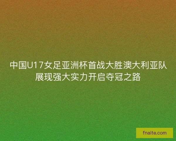 中国U17女足亚洲杯首战大胜澳大利亚队展现强大实力开启夺冠之路
