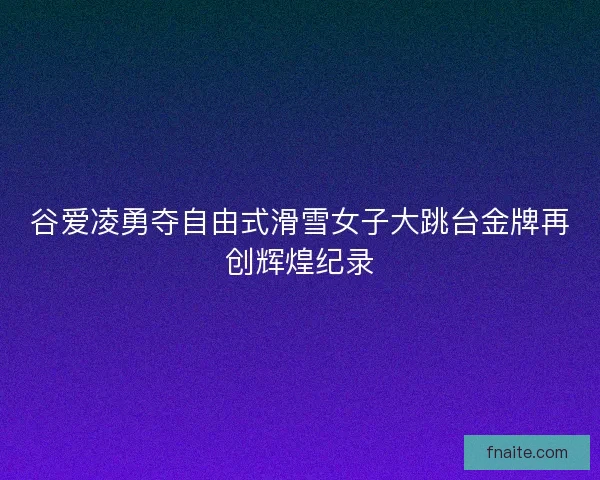 谷爱凌勇夺自由式滑雪女子大跳台金牌再创辉煌纪录