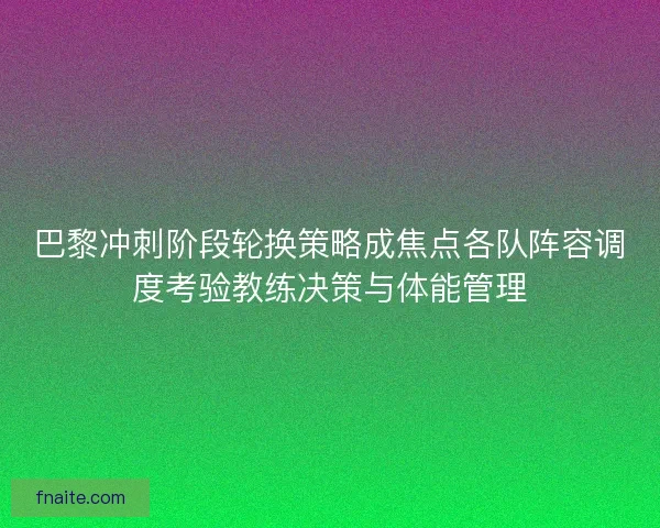巴黎冲刺阶段轮换策略成焦点各队阵容调度考验教练决策与体能管理