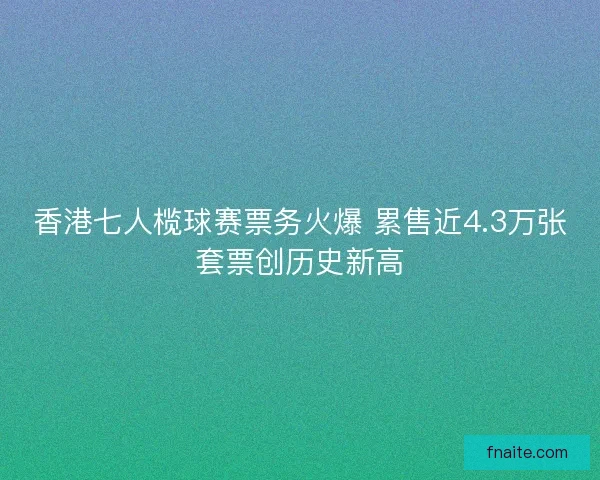 香港七人榄球赛票务火爆 累售近4.3万张套票创历史新高