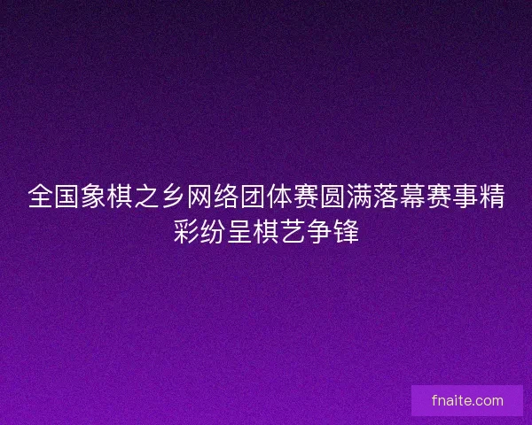 全国象棋之乡网络团体赛圆满落幕赛事精彩纷呈棋艺争锋