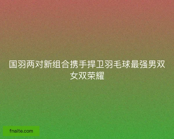 国羽两对新组合携手捍卫羽毛球最强男双女双荣耀